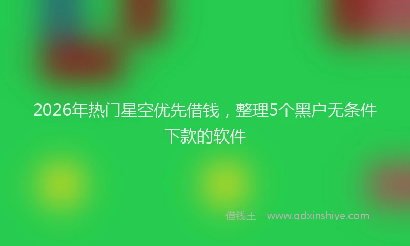 2026年热门星空优先借钱，整理5个黑户无条件下款的软件