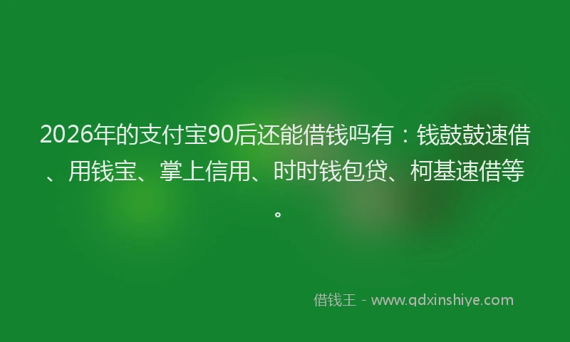2026年的支付宝90后还能借钱吗有：钱鼓鼓速借、用钱宝、掌上信用、时时钱包贷、柯基速借等。