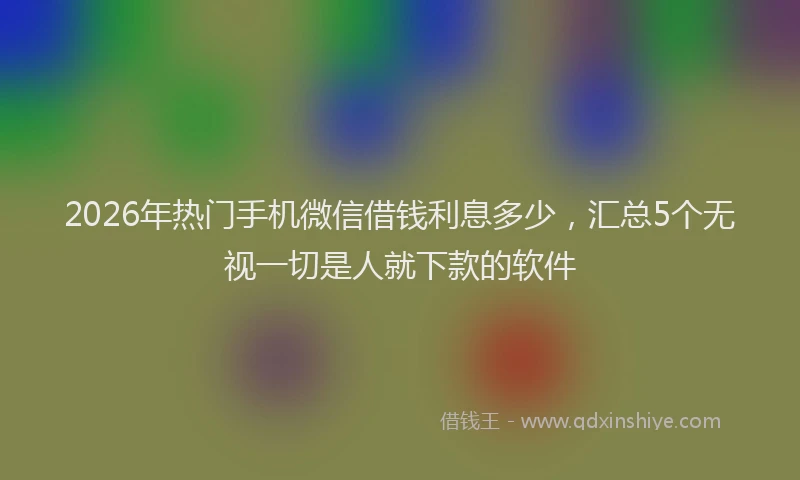 2026年热门手机微信借钱利息多少，汇总5个无视一切是人就下款的软件