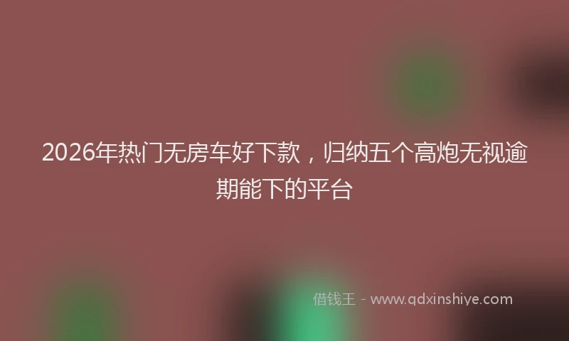 2026年热门无房车好下款，归纳五个高炮无视逾期能下的平台