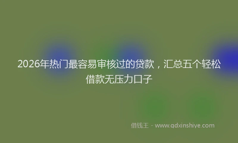 2026年热门最容易审核过的贷款，汇总五个轻松借款无压力口子
