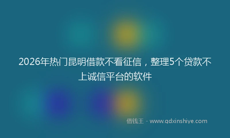 2026年热门昆明借款不看征信，整理5个贷款不上诚信平台的软件