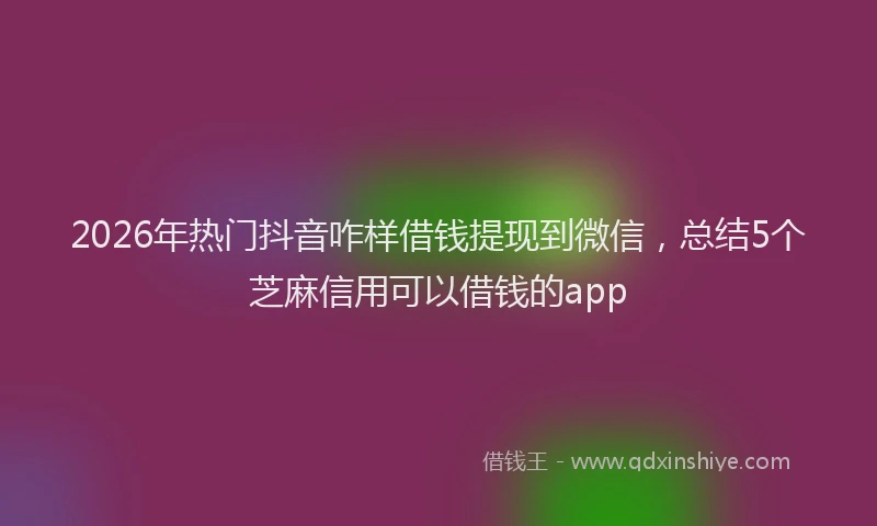 2026年热门抖音咋样借钱提现到微信，总结5个芝麻信用可以借钱的app