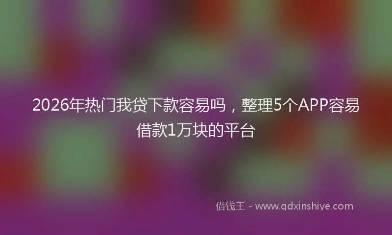2026年热门我贷下款容易吗,整理5个APP容易借款1万块的平台