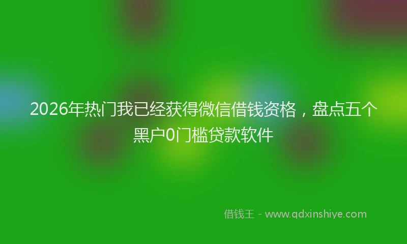 2026年热门我已经获得微信借钱资格，盘点五个黑户0门槛贷款软件