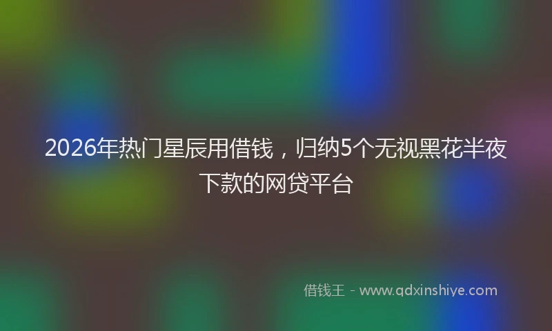 2026年热门星辰用借钱，归纳5个无视黑花半夜下款的网贷平台