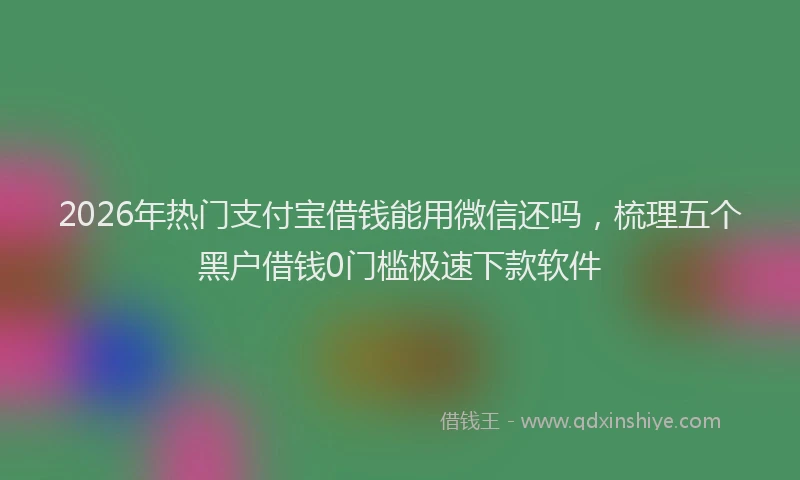 2026年热门支付宝借钱能用微信还吗，梳理五个黑户借钱0门槛极速下款软件