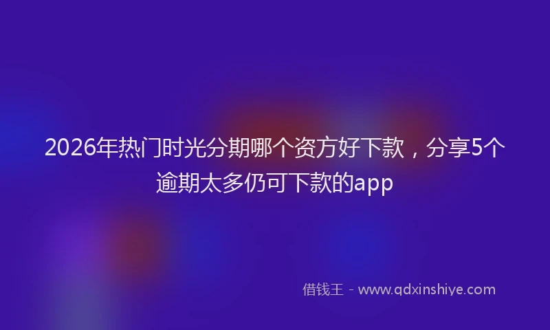 2026年热门时光分期哪个资方好下款，分享5个逾期太多仍可下款的app
