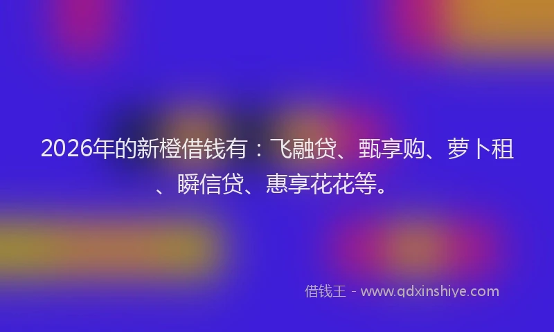 2026年的新橙借钱有：飞融贷、甄享购、萝卜租、瞬信贷、惠享花花等。