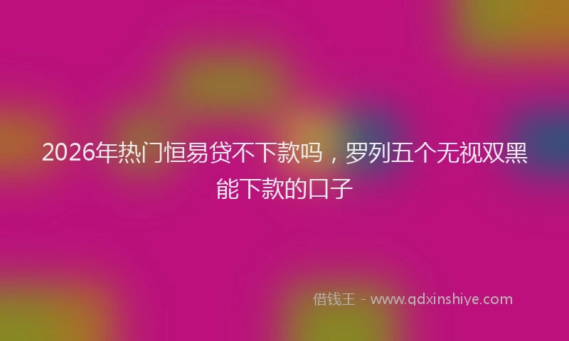 2026年热门恒易贷不下款吗,罗列五个无视双黑能下款的口子