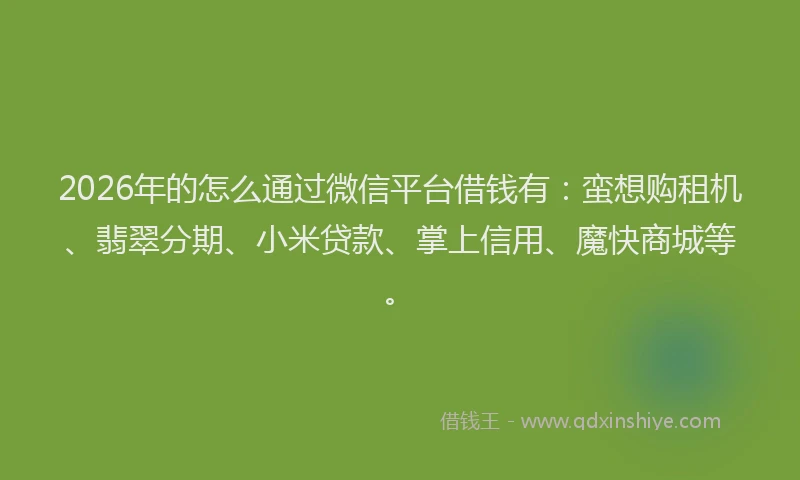 2026年的怎么通过微信平台借钱有：蛮想购租机、翡翠分期、小米贷款、掌上信用、魔快商城等。