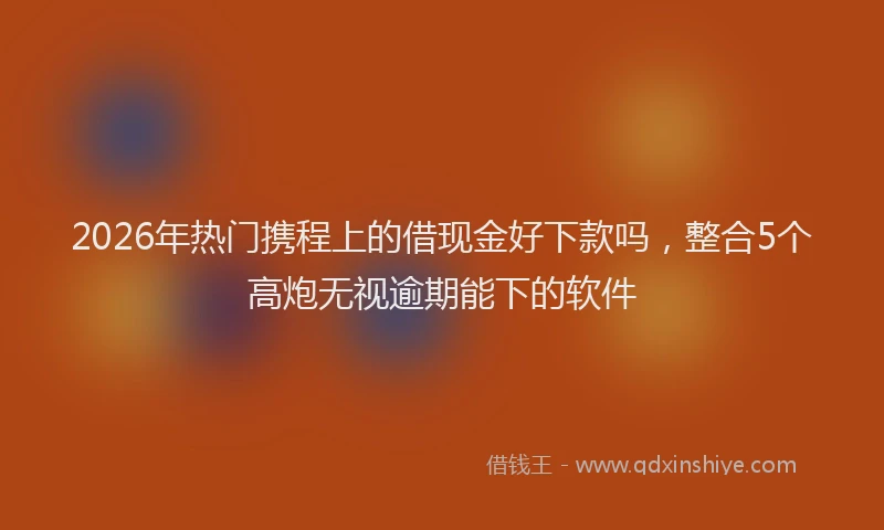 2026年热门携程上的借现金好下款吗，整合5个高炮无视逾期能下的软件