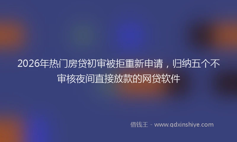 2026年热门房贷初审被拒重新申请，归纳五个不审核夜间直接放款的网贷软件