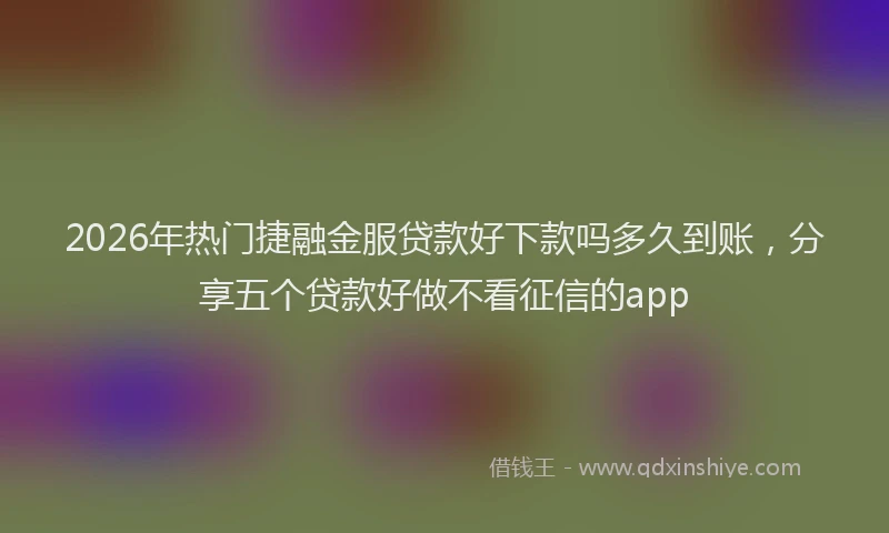 2026年热门捷融金服贷款好下款吗多久到账，分享五个贷款好做不看征信的app