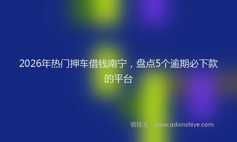 2026年热门押车借钱南宁，盘点5个逾期必下款的平台