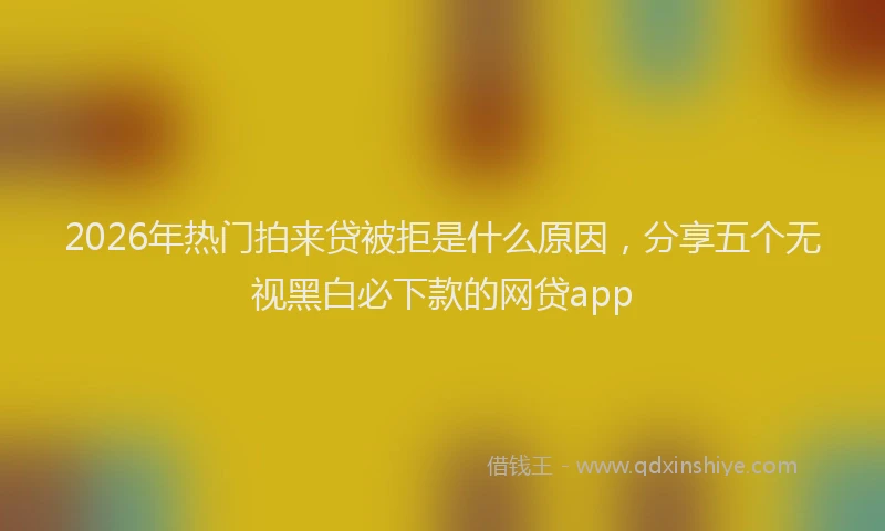 2026年热门拍来贷被拒是什么原因，分享五个无视黑白必下款的网贷app