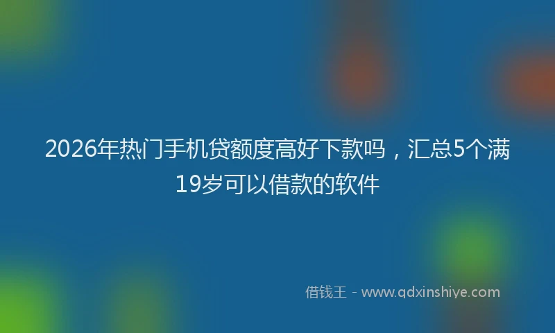 2026年热门手机贷额度高好下款吗，汇总5个满19岁可以借款的软件