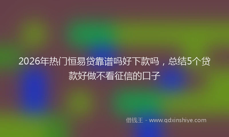 2026年热门恒易贷靠谱吗好下款吗，总结5个贷款好做不看征信的口子