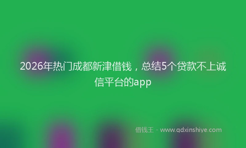 2026年热门成都新津借钱，总结5个贷款不上诚信平台的app