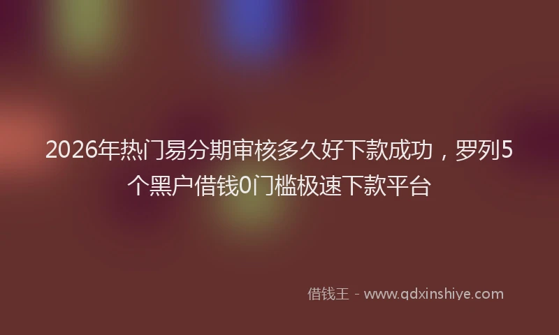 2026年热门易分期审核多久好下款成功，罗列5个黑户借钱0门槛极速下款平台