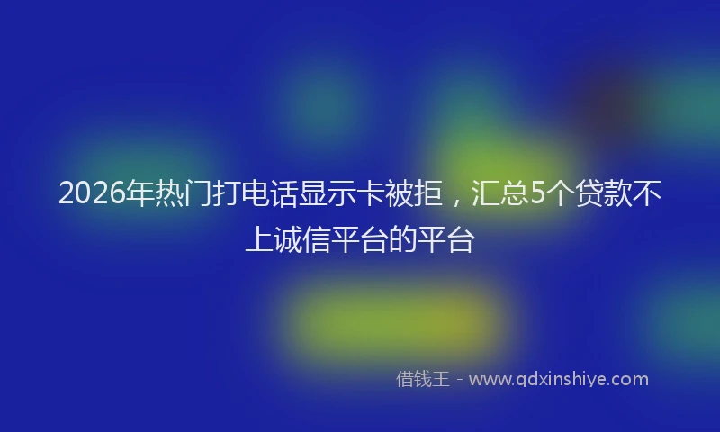 2026年热门打电话显示卡被拒，汇总5个贷款不上诚信平台的平台