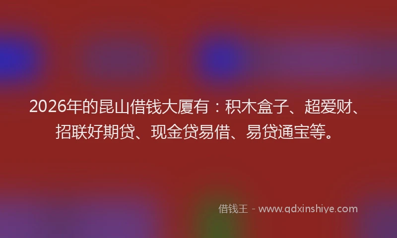 2026年的昆山借钱大厦有:积木盒子、超爱财、招联好期贷、现金贷易借、易贷通宝等。