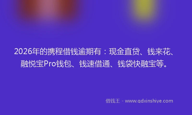 2026年的携程借钱逾期有：现金直贷、钱来花、融悦宝Pro钱包、钱速借通、钱袋快融宝等。