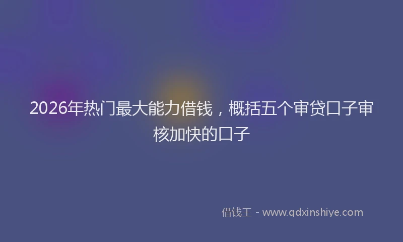 2026年热门最大能力借钱，概括五个审贷口子审核加快的口子