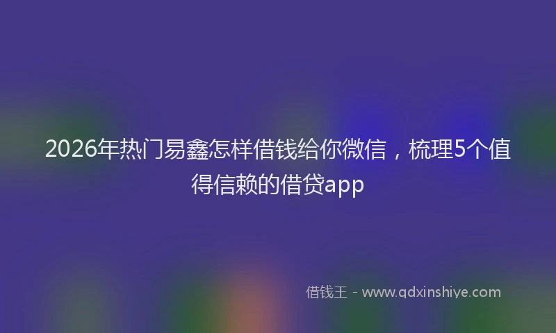 2026年热门易鑫怎样借钱给你微信，梳理5个值得信赖的借贷app