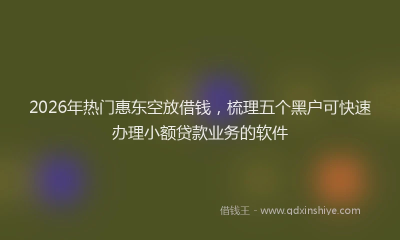 2026年热门惠东空放借钱，梳理五个黑户可快速办理小额贷款业务的软件