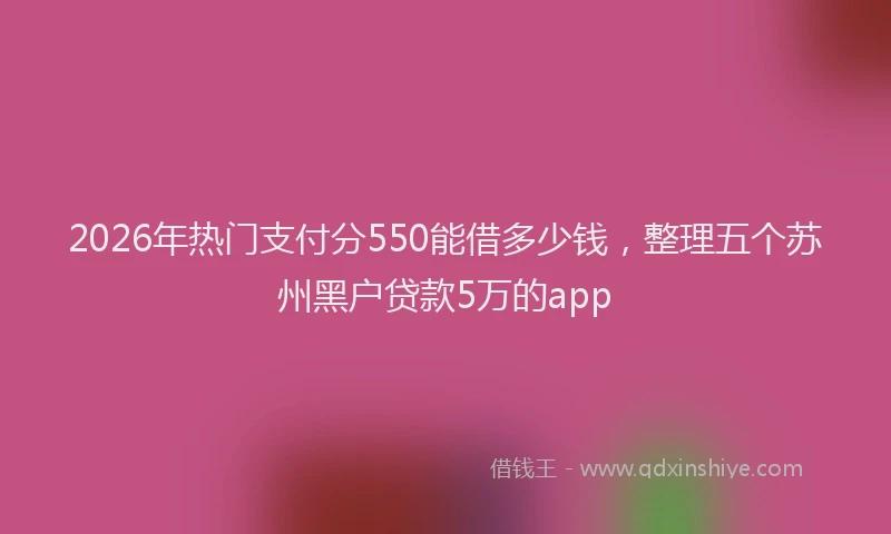 2026年热门支付分550能借多少钱，整理五个苏州黑户贷款5万的app