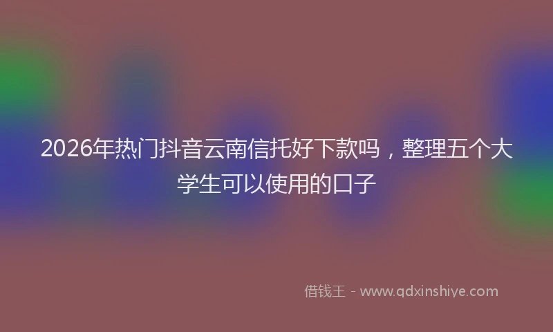 2026年热门抖音云南信托好下款吗，整理五个大学生可以使用的口子