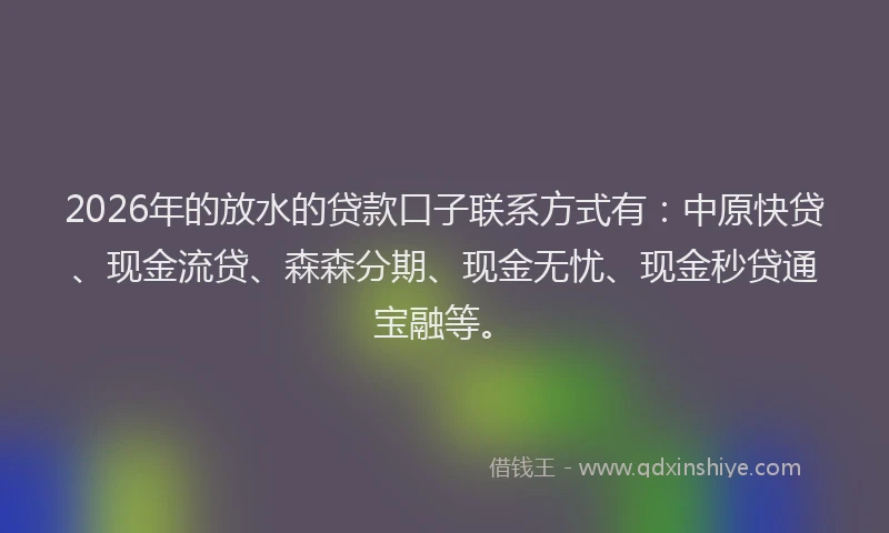 2026年的放水的贷款口子联系方式有：中原快贷、现金流贷、森森分期、现金无忧、现金秒贷通宝融等。