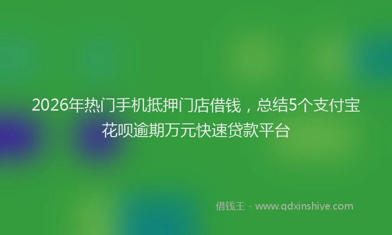 2026年热门手机抵押门店借钱，总结5个支付宝花呗逾期万元快速贷款平台
