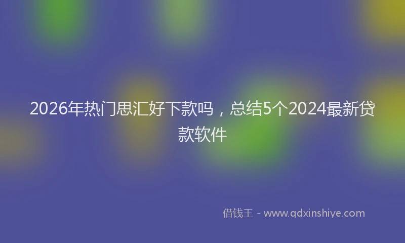 2026年热门思汇好下款吗，总结5个2024最新贷款软件