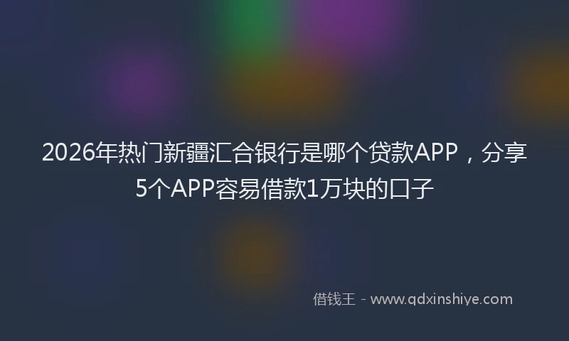 2026年热门新疆汇合银行是哪个贷款APP，分享5个APP容易借款1万块的口子