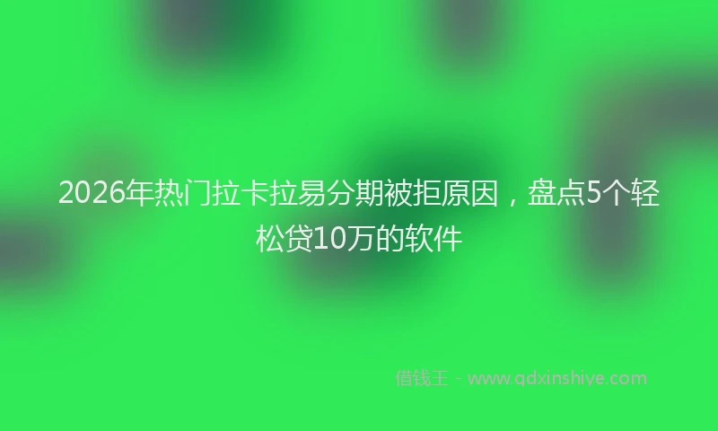 2026年热门拉卡拉易分期被拒原因，盘点5个轻松贷10万的软件