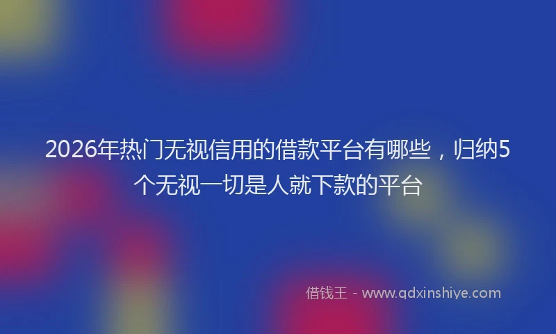 2026年热门无视信用的借款平台有哪些，归纳5个无视一切是人就下款的平台