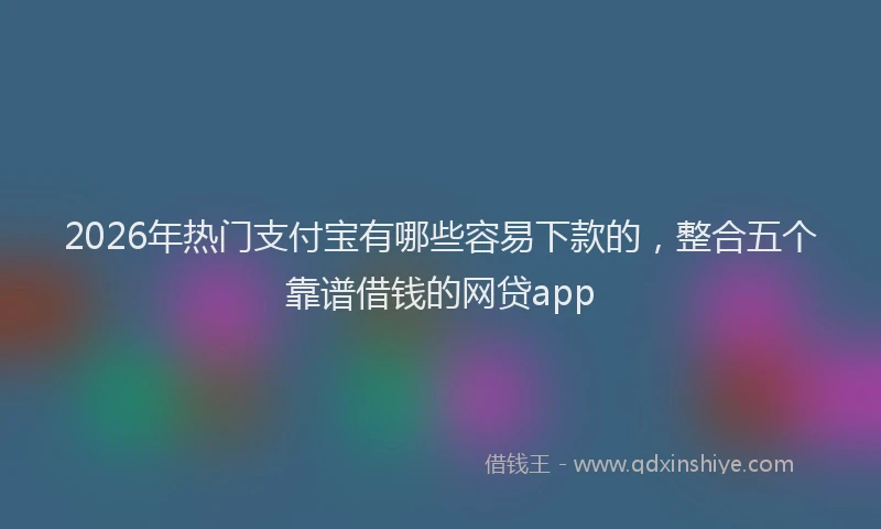 2026年热门支付宝有哪些容易下款的，整合五个靠谱借钱的网贷app