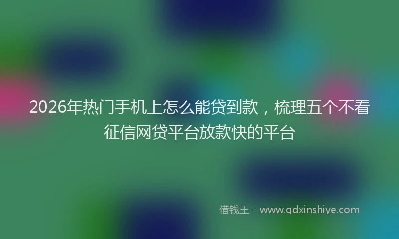 2026年热门手机上怎么能贷到款，梳理五个不看征信网贷平台放款快的平台