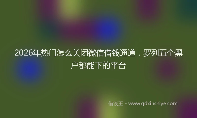2026年热门怎么关闭微信借钱通道,罗列五个黑户都能下的平台