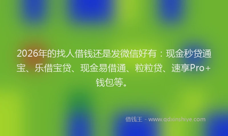2026年的找人借钱还是发微信好有：现金秒贷通宝、乐借宝贷、现金易借通、粒粒贷、速享Pro+钱包等。