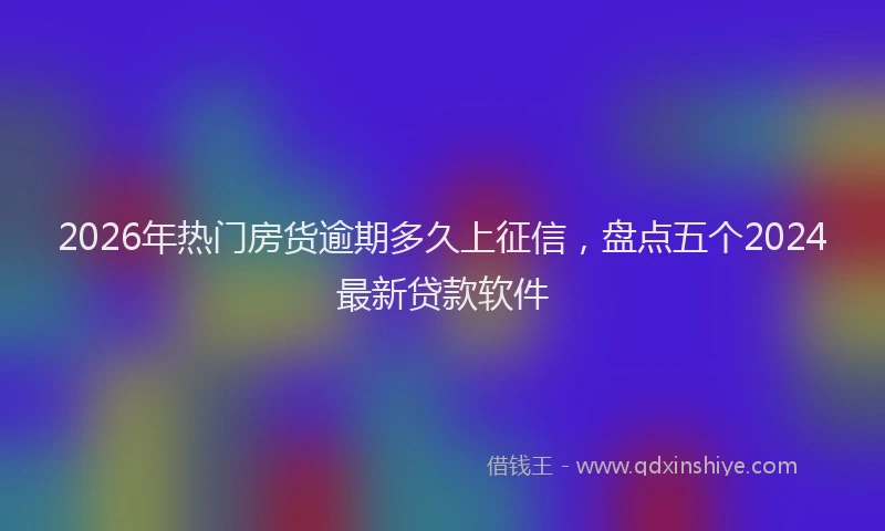 2026年热门房货逾期多久上征信，盘点五个2024最新贷款软件