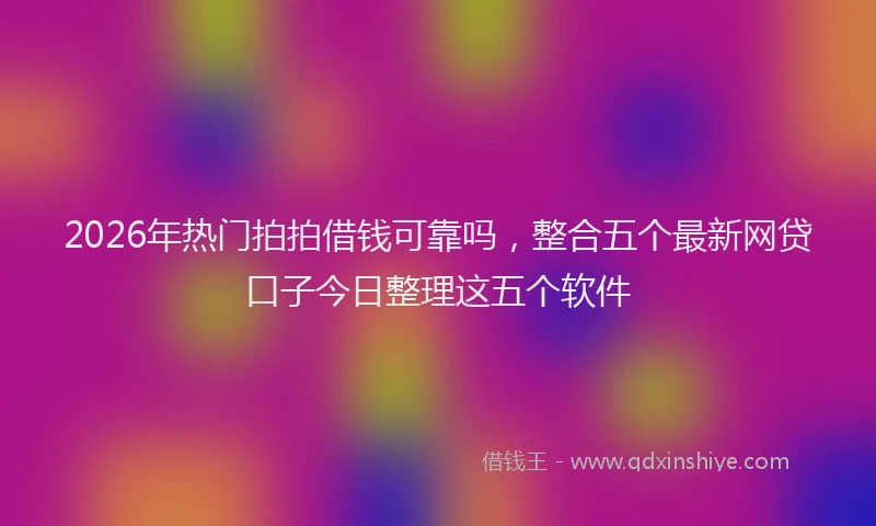 2026年热门拍拍借钱可靠吗，整合五个最新网贷口子今日整理这五个软件
