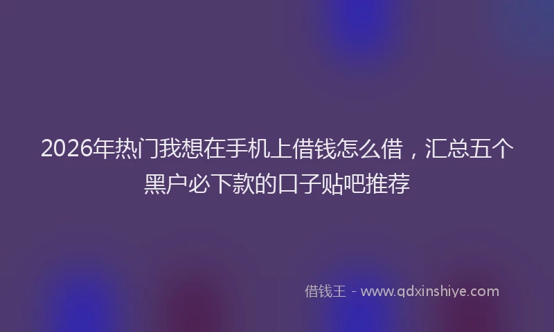2026年热门我想在手机上借钱怎么借，汇总五个黑户必下款的口子贴吧推荐