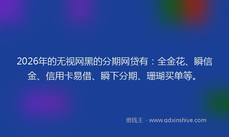 2026年的无视网黑的分期网贷有：全金花、瞬信金、信用卡易借、瞬下分期、珊瑚买单等。