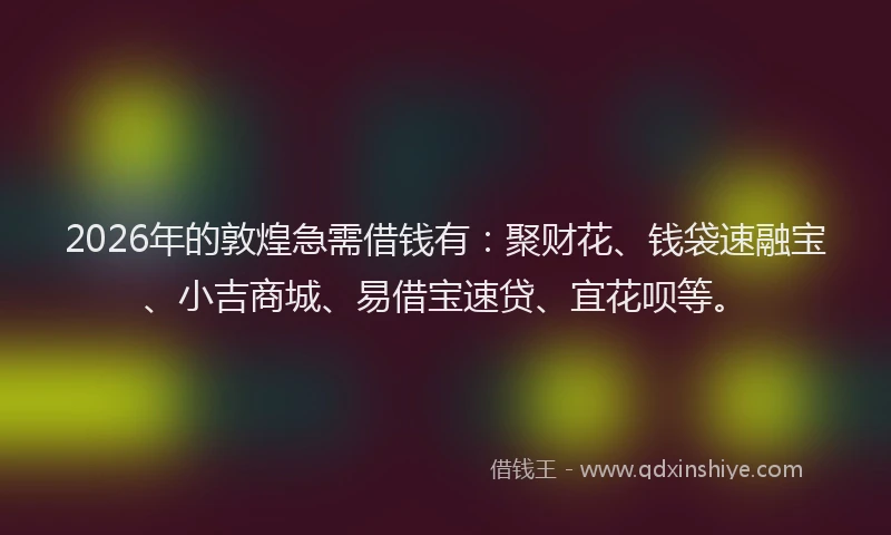 2026年的敦煌急需借钱有:聚财花、钱袋速融宝、小吉商城、易借宝速贷、宜花呗等。