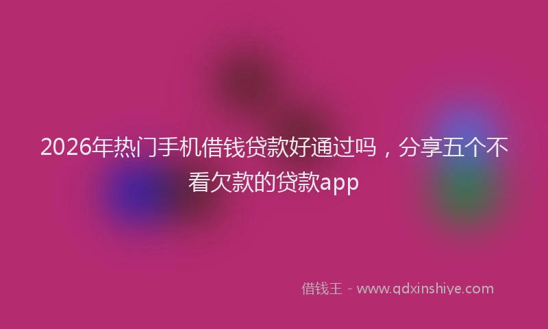 2026年热门手机借钱贷款好通过吗，分享五个不看欠款的贷款app