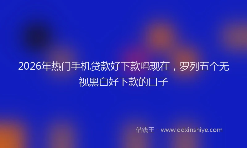 2026年热门手机贷款好下款吗现在,罗列五个无视黑白好下款的口子