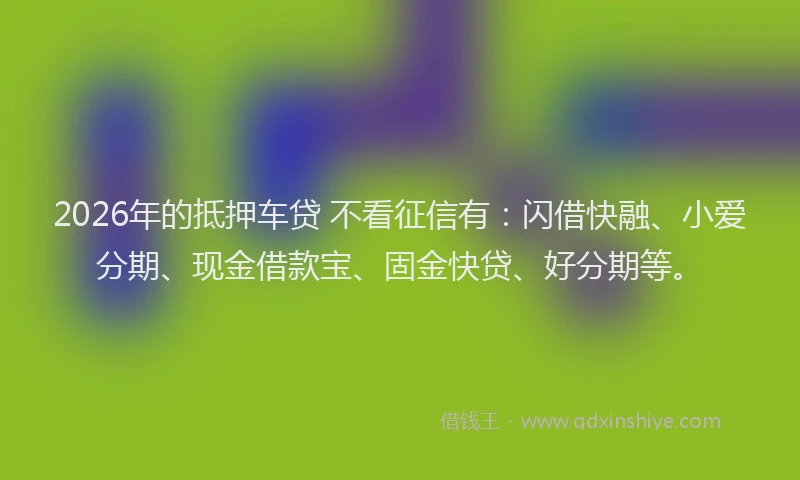 2026年的抵押车贷 不看征信有:闪借快融、小爱分期、现金借款宝、固金快贷、好分期等。